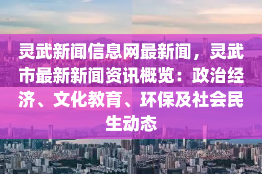 灵武新闻信息网最新闻，灵武市最新新闻资讯概览：政治经济、文化教育、环保及社会民生动态