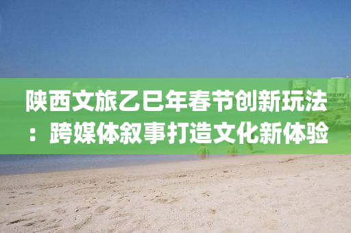 陕西文旅乙巳年春节创新玩法：跨媒体叙事打造文化新体验
