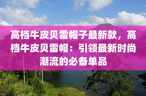 高档牛皮贝雷帽子最新款，高档牛皮贝雷帽：引领最新时尚潮流的必备单品