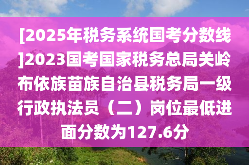 [2025年税务系统国考分数线]2023国考国家税务总局关岭布依族苗族自治县税务局一级行政执法员（二）岗位最低进面分数为127.6分