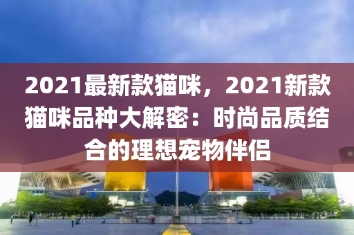 2021最新款猫咪，2021新款猫咪品种大解密：时尚品质结合的理想宠物伴侣