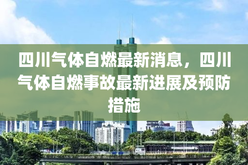 四川气体自燃最新消息，四川气体自燃事故最新进展及预防措施