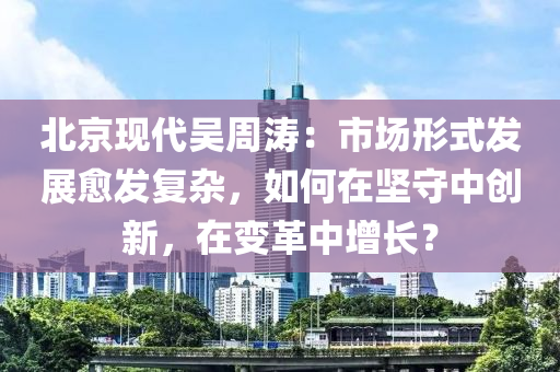 北京现代吴周涛：市场形式发展愈发复杂，如何在坚守中创新，在变革中增长？