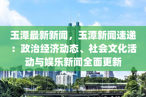 玉潭最新新闻，玉潭新闻速递：政治经济动态、社会文化活动与娱乐新闻全面更新