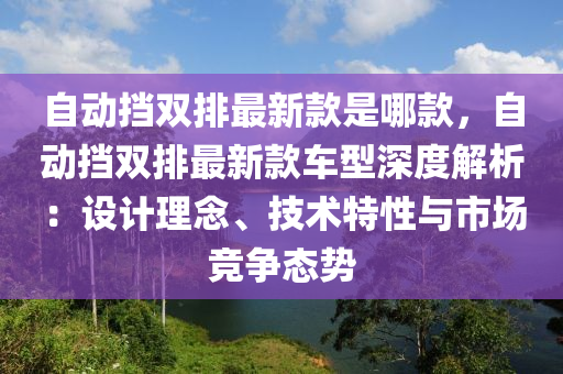 自动挡双排最新款是哪款，自动挡双排最新款车型深度解析：设计理念、技术特性与市场竞争态势