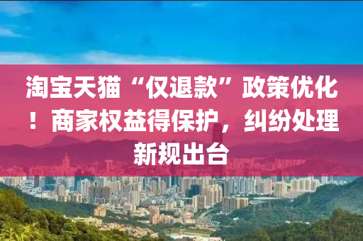 淘宝天猫“仅退款”政策优化！商家权益得保护，纠纷处理新规出台