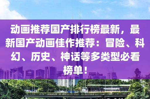 动画推荐国产排行榜最新，最新国产动画佳作推荐：冒险、科幻、历史、神话等多类型必看榜单！