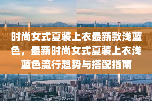 时尚女式夏装上衣最新款浅蓝色，最新时尚女式夏装上衣浅蓝色流行趋势与搭配指南