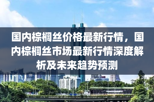 国内棕榈丝价格最新行情，国内棕榈丝市场最新行情深度解析及未来趋势预测