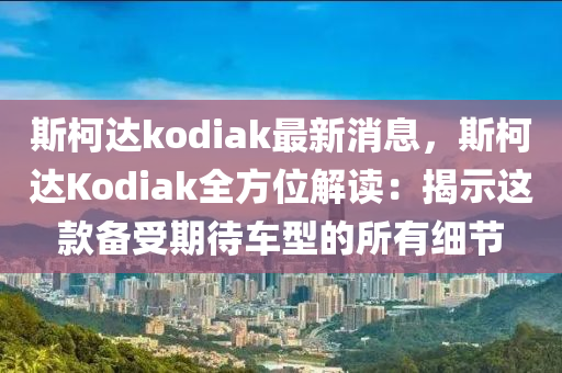 斯柯达kodiak最新消息，斯柯达Kodiak全方位解读：揭示这款备受期待车型的所有细节