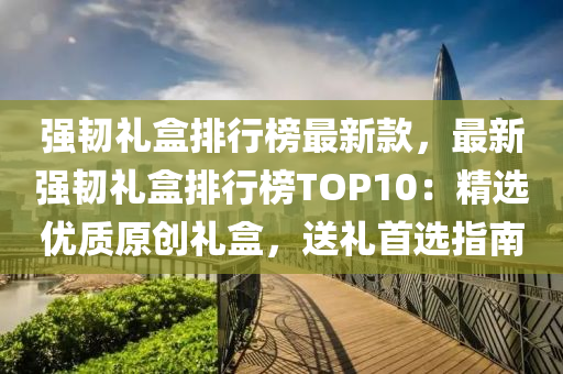 强韧礼盒排行榜最新款，最新强韧礼盒排行榜TOP10：精选优质原创礼盒，送礼首选指南