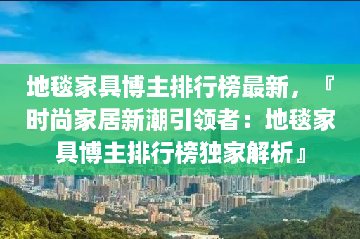 地毯家具博主排行榜最新，『时尚家居新潮引领者：地毯家具博主排行榜独家解析』