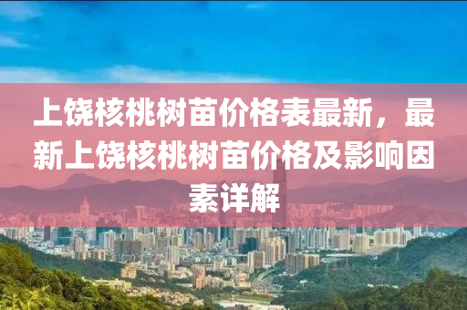 上饶核桃树苗价格表最新，最新上饶核桃树苗价格及影响因素详解