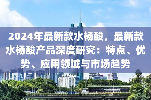 2024年最新款水杨酸，最新款水杨酸产品深度研究：特点、优势、应用领域与市场趋势
