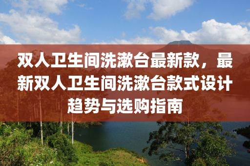 双人卫生间洗漱台最新款，最新双人卫生间洗漱台款式设计趋势与选购指南