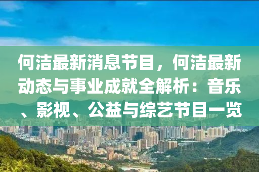 何洁最新消息节目，何洁最新动态与事业成就全解析：音乐、影视、公益与综艺节目一览
