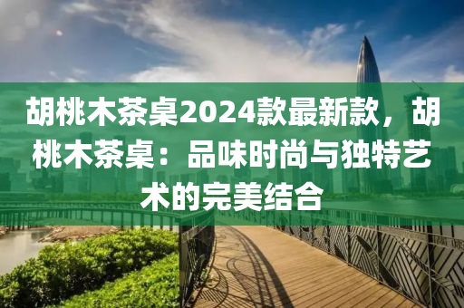 胡桃木茶桌2024款最新款，胡桃木茶桌：品味时尚与独特艺术的完美结合
