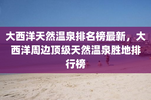 大西洋天然温泉排名榜最新，大西洋周边顶级天然温泉胜地排行榜