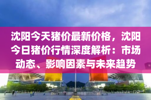 沈阳今天猪价最新价格，沈阳今日猪价行情深度解析：市场动态、影响因素与未来趋势