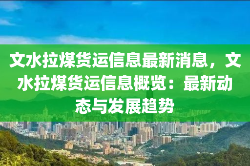 文水拉煤货运信息最新消息，文水拉煤货运信息概览：最新动态与发展趋势