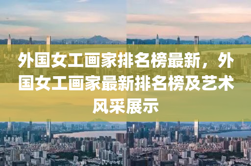 外国女工画家排名榜最新，外国女工画家最新排名榜及艺术风采展示