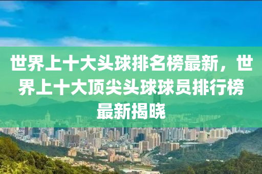 世界上十大头球排名榜最新，世界上十大顶尖头球球员排行榜最新揭晓