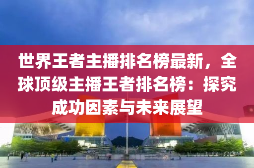 世界王者主播排名榜最新，全球顶级主播王者排名榜：探究成功因素与未来展望
