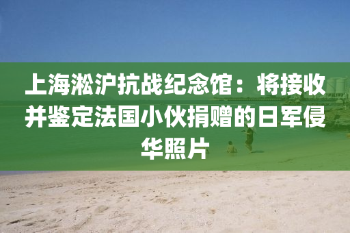 上海淞沪抗战纪念馆：将接收并鉴定法国小伙捐赠的日军侵华照片