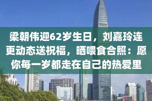 梁朝伟迎62岁生日，刘嘉玲连更动态送祝福，晒喂食合照：愿你每一岁都走在自己的热爱里