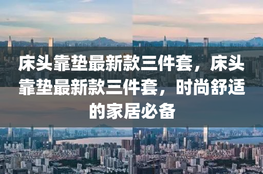 床头靠垫最新款三件套，床头靠垫最新款三件套，时尚舒适的家居必备