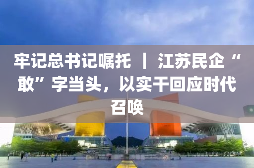 牢记总书记嘱托 ｜ 江苏民企“敢”字当头，以实干回应时代召唤