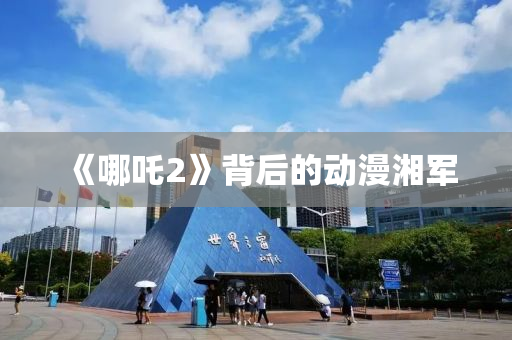 《哪吒2》背后的动漫湘军