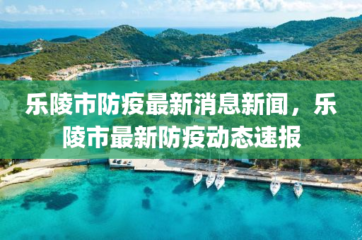乐陵市防疫最新消息新闻，乐陵市最新防疫动态速报