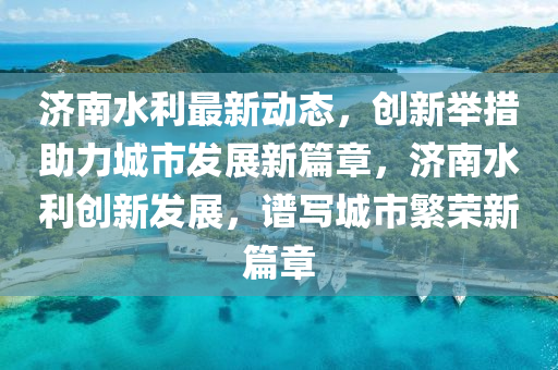 济南水利最新动态，创新举措助力城市发展新篇章，济南水利创新发展，谱写城市繁荣新篇章
