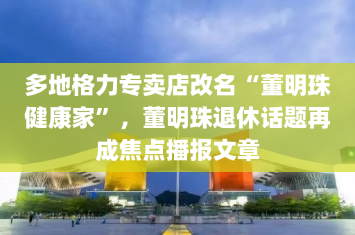 多地格力专卖店改名“董明珠健康家”，董明珠退休话题再成焦点播报文章
