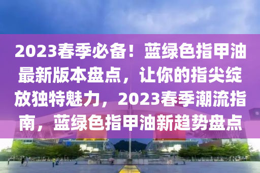 2023春季必备！蓝绿色指甲油最新版本盘点，让你的指尖绽放独特魅力，2023春季潮流指南，蓝绿色指甲油新趋势盘点