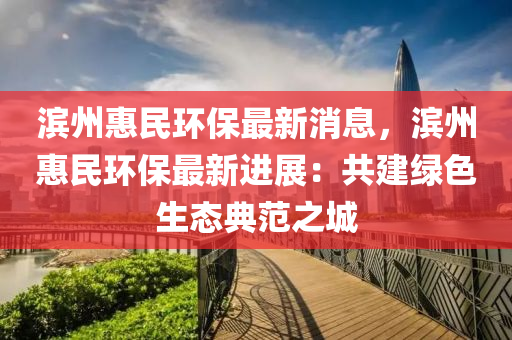 滨州惠民环保最新消息，滨州惠民环保最新进展：共建绿色生态典范之城