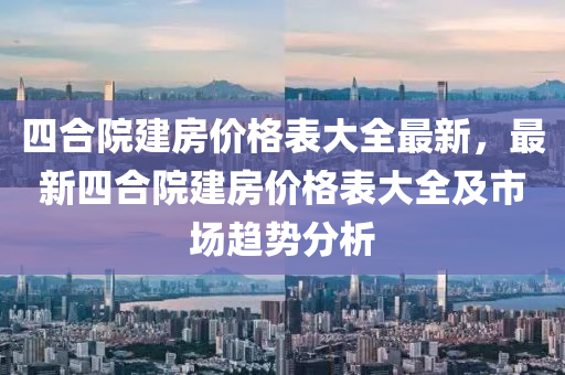 四合院建房价格表大全最新，最新四合院建房价格表大全及市场趋势分析