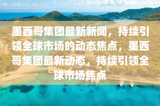墨西哥集团最新新闻，持续引领全球市场的动态焦点，墨西哥集团最新动态，持续引领全球市场焦点