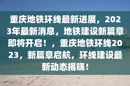 重庆地铁环线最新进展，2023年最新消息，地铁建设新篇章即将开启！，重庆地铁环线2023，新篇章启航，环线建设最新动态揭晓！
