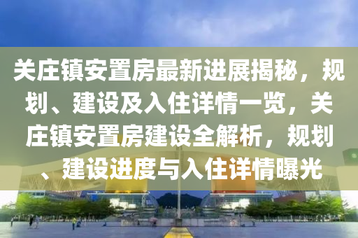 关庄镇安置房最新进展揭秘，规划、建设及入住详情一览，关庄镇安置房建设全解析，规划、建设进度与入住详情曝光