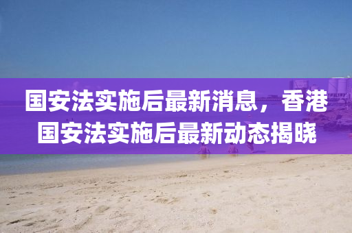 国安法实施后最新消息，香港国安法实施后最新动态揭晓