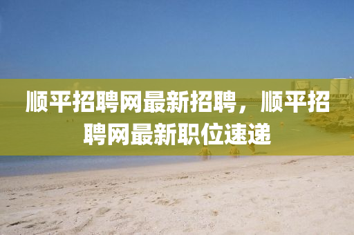顺平招聘网最新招聘，顺平招聘网最新职位速递