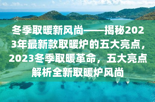 冬季取暖新风尚——揭秘2023年最新款取暖炉的五大亮点，2023冬季取暖革命，五大亮点解析全新取暖炉风尚