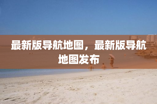 最新版导航地图，最新版导航地图发布