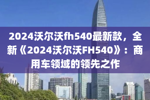 2024沃尔沃fh540最新款，全新《2024沃尔沃FH540》：商用车领域的领先之作