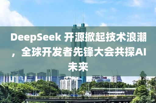 DeepSeek 开源掀起技术浪潮，全球开发者先锋大会共探AI未来