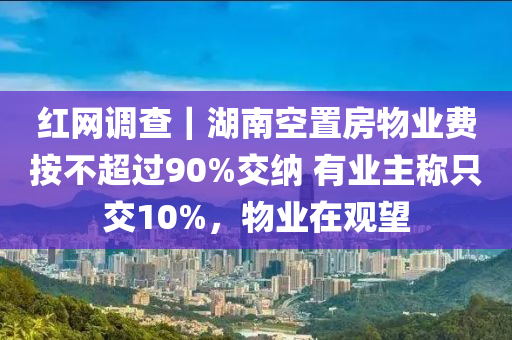 红网调查｜湖南空置房物业费按不超过90%交纳 有业主称只交10%，物业在观望