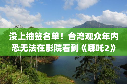 没上抽签名单！台湾观众年内恐无法在影院看到《哪吒2》