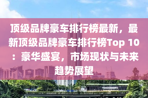 顶级品牌豪车排行榜最新，最新顶级品牌豪车排行榜Top 10：豪华盛宴，市场现状与未来趋势展望